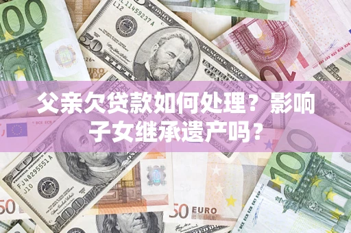 北京父亲欠贷款如何处理?影响子女继承遗产吗? 北京父亲欠贷款如何处理?影响子女继承遗产吗?